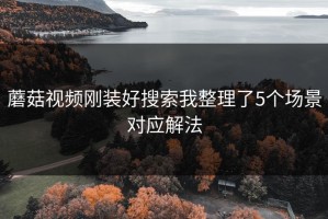 蘑菇视频刚装好搜索我整理了5个场景对应解法