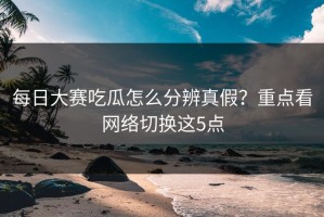 每日大赛吃瓜怎么分辨真假？重点看网络切换这5点