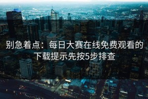 别急着点：每日大赛在线免费观看的下载提示先按5步排查