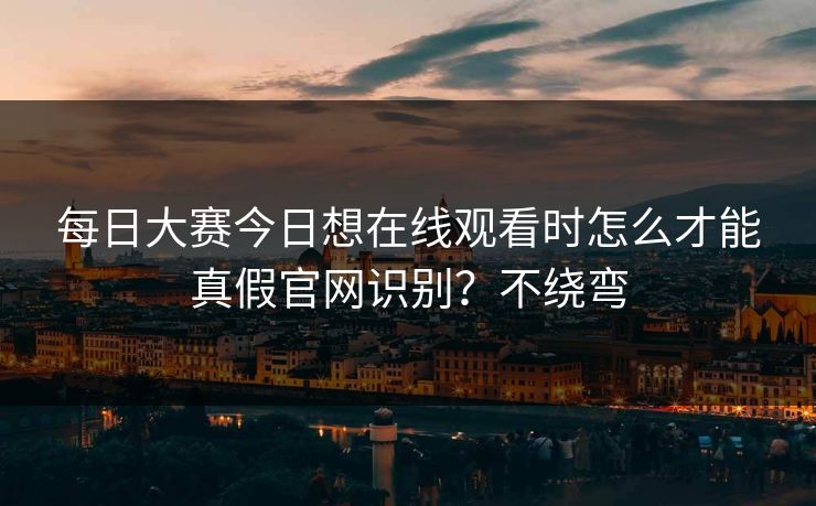 每日大赛今日想在线观看时怎么才能真假官网识别?不绕弯 每日大赛今日想在线观看时怎么才能真假官网识别?不绕弯