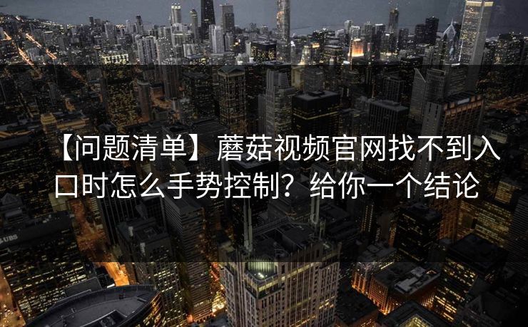 【问题清单】蘑菇视频官网找不到入口时怎么手势控制？给你一个结论