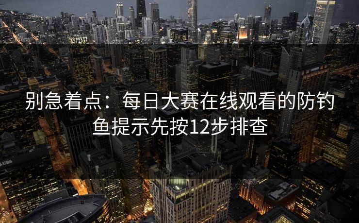 别急着点：每日大赛在线观看的防钓鱼提示先按12步排查
